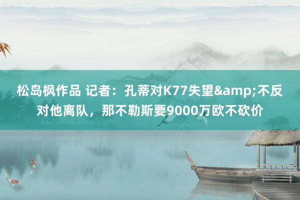 松岛枫作品 记者：孔蒂对K77失望&不反对他离队，那不勒斯要9000万欧不砍价