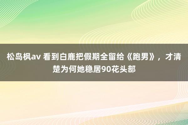 松岛枫av 看到白鹿把假期全留给《跑男》，才清楚为何她稳居90花头部