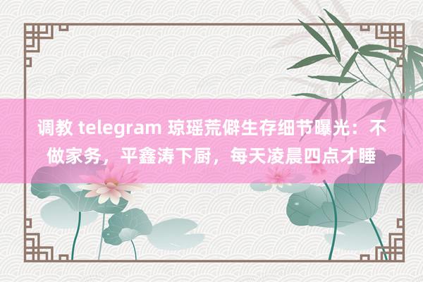 调教 telegram 琼瑶荒僻生存细节曝光：不做家务，平鑫涛下厨，每天凌晨四点才睡