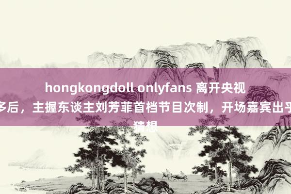 hongkongdoll onlyfans 离开央视一年多后，主握东谈主刘芳菲首档节目次制，开场嘉宾出乎猜想