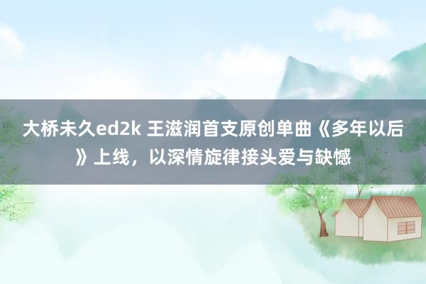 大桥未久ed2k 王滋润首支原创单曲《多年以后》上线，以深情旋律接头爱与缺憾