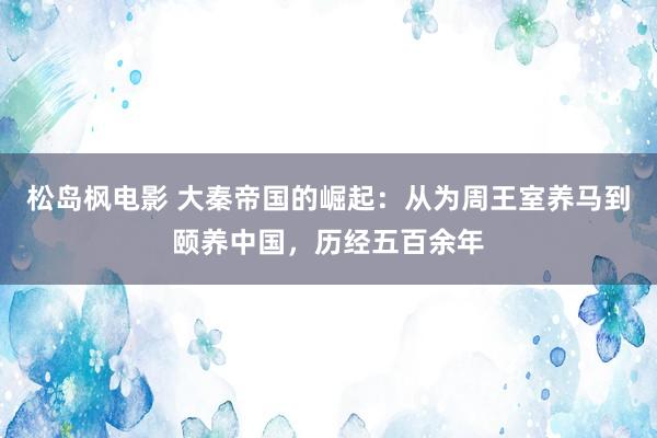 松岛枫电影 大秦帝国的崛起：从为周王室养马到颐养中国，历经五百余年