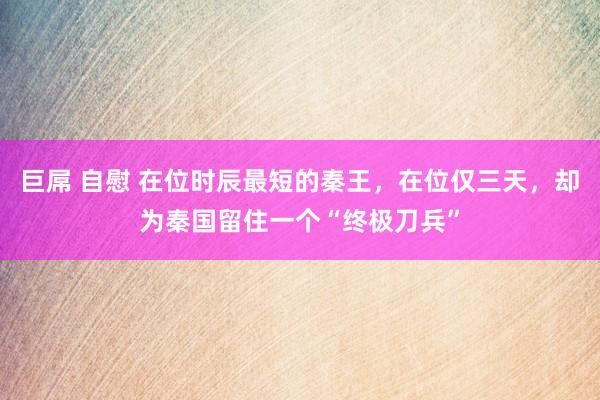 巨屌 自慰 在位时辰最短的秦王，在位仅三天，却为秦国留住一个“终极刀兵”