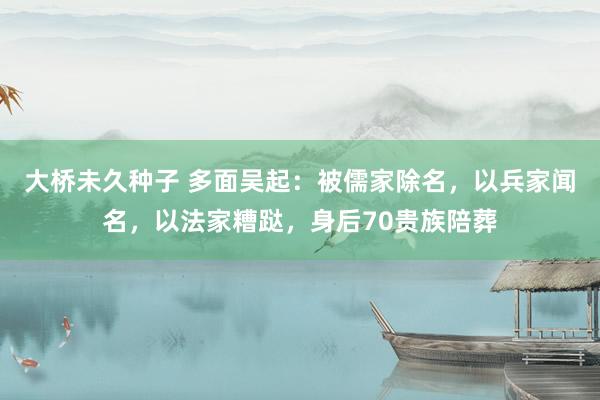 大桥未久种子 多面吴起：被儒家除名，以兵家闻名，以法家糟跶，身后70贵族陪葬