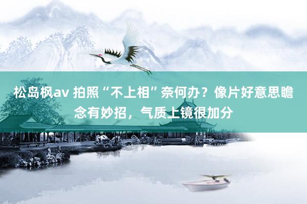 松岛枫av 拍照“不上相”奈何办？像片好意思瞻念有妙招，气质上镜很加分