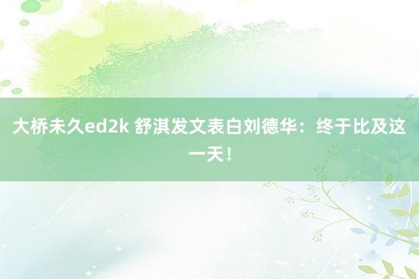 大桥未久ed2k 舒淇发文表白刘德华：终于比及这一天！