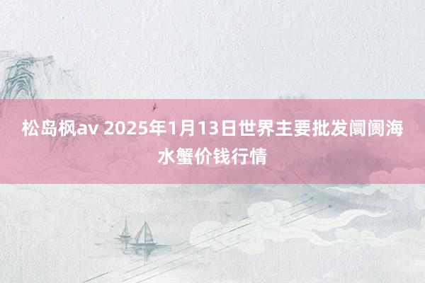 松岛枫av 2025年1月13日世界主要批发阛阓海水蟹价钱行情