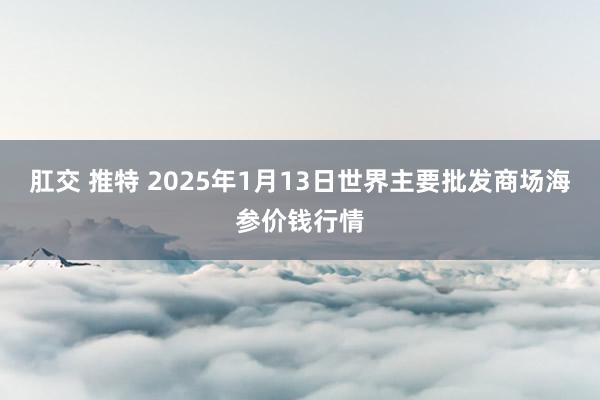 肛交 推特 2025年1月13日世界主要批发商场海参价钱行情