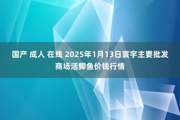 国产 成人 在线 2025年1月13日寰宇主要批发商场活鲫鱼价钱行情