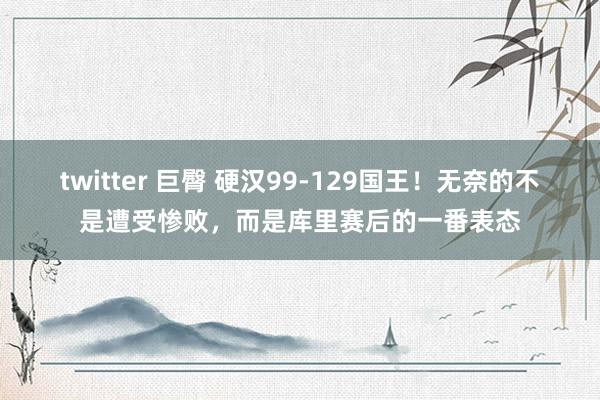 twitter 巨臀 硬汉99-129国王！无奈的不是遭受惨败，而是库里赛后的一番表态