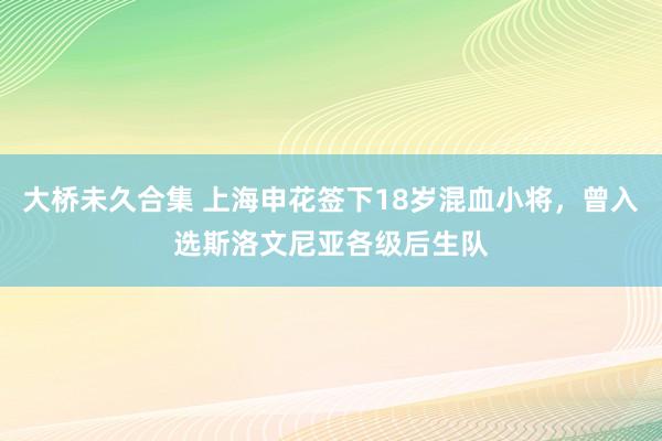 大桥未久合集 上海申花签下18岁混血小将，曾入选斯洛文尼亚各级后生队