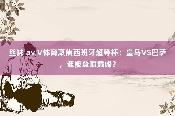 丝袜 av V体育聚焦西班牙超等杯：皇马VS巴萨，谁能登顶巅峰？