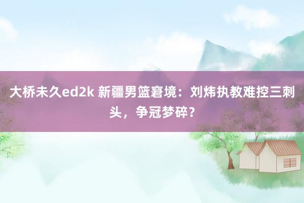 大桥未久ed2k 新疆男篮窘境：刘炜执教难控三刺头，争冠梦碎？