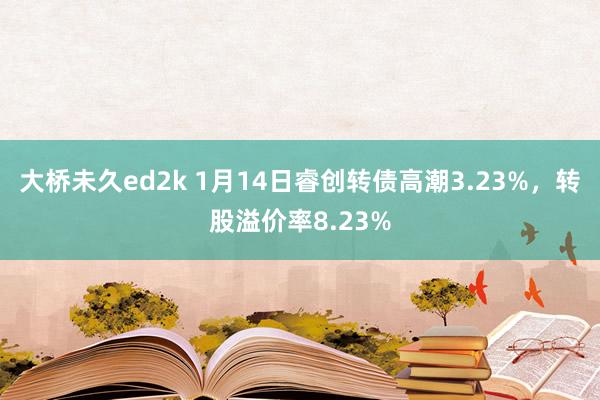 大桥未久ed2k 1月14日睿创转债高潮3.23%，转股溢价率8.23%