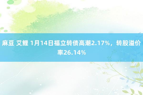 麻豆 艾鲤 1月14日福立转债高潮2.17%，转股溢价率26.14%