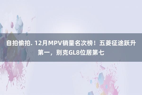 自拍偷拍. 12月MPV销量名次榜！五菱征途跃升第一，别克GL8位居第七