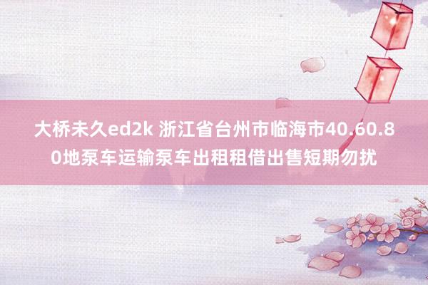 大桥未久ed2k 浙江省台州市临海市40.60.80地泵车运输泵车出租租借出售短期勿扰