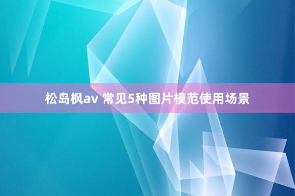 松岛枫av 常见5种图片模范使用场景