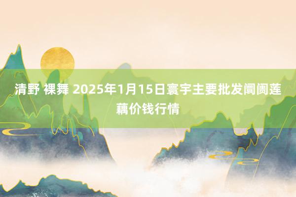 清野 裸舞 2025年1月15日寰宇主要批发阛阓莲藕价钱行情