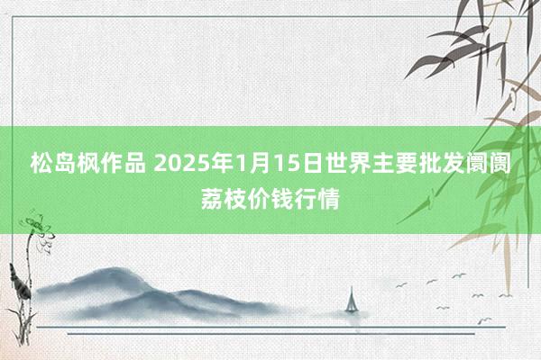 松岛枫作品 2025年1月15日世界主要批发阛阓荔枝价钱行情