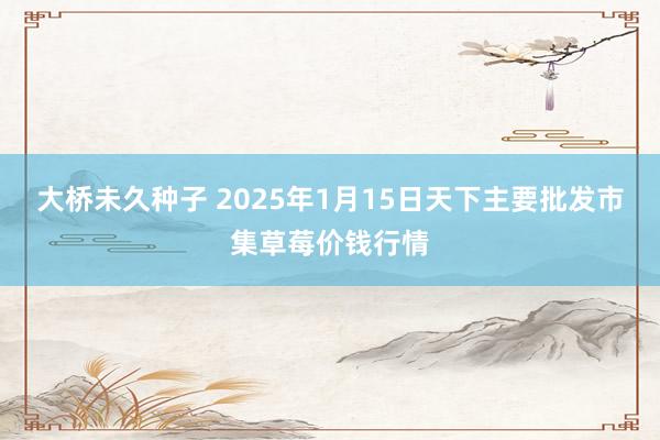 大桥未久种子 2025年1月15日天下主要批发市集草莓价钱行情