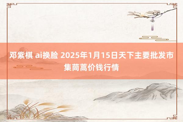 邓紫棋 ai换脸 2025年1月15日天下主要批发市集茼蒿价钱行情