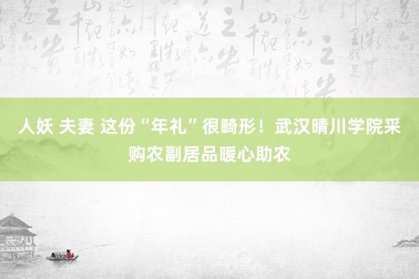 人妖 夫妻 这份“年礼”很畸形！武汉晴川学院采购农副居品暖心助农