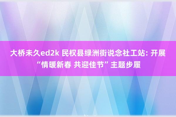 大桥未久ed2k 民权县绿洲街说念社工站: 开展“情暖新春 共迎佳节”主题步履