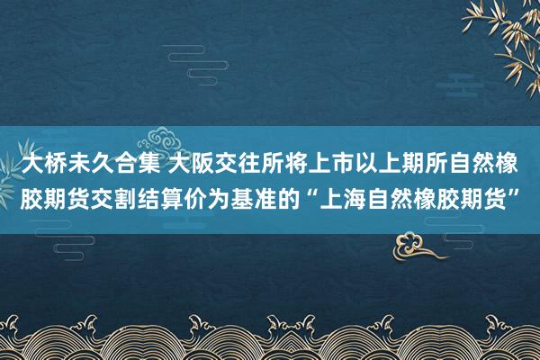 大桥未久合集 大阪交往所将上市以上期所自然橡胶期货交割结算价为基准的“上海自然橡胶期货”