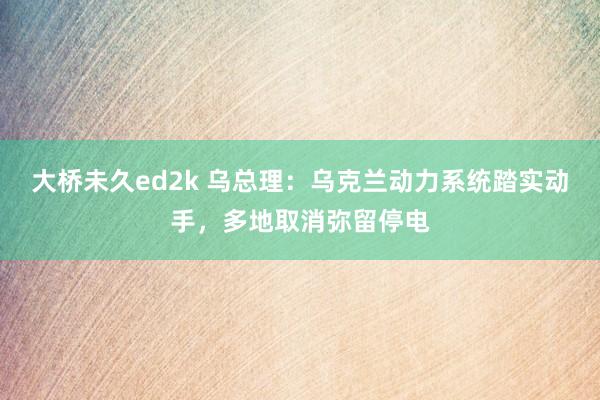 大桥未久ed2k 乌总理：乌克兰动力系统踏实动手，多地取消弥留停电