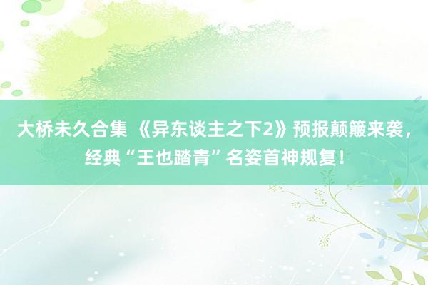 大桥未久合集 《异东谈主之下2》预报颠簸来袭，经典“王也踏青”名姿首神规复！