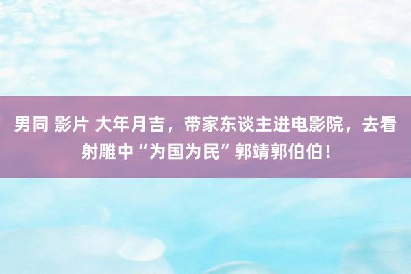 男同 影片 大年月吉，带家东谈主进电影院，去看射雕中“为国为民”郭靖郭伯伯！