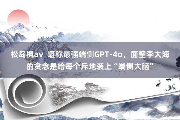 松岛枫av  堪称最强端侧GPT-4o，面壁李大海的贪念是给每个斥地装上“端侧大脑”