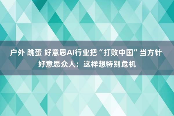 户外 跳蛋 好意思AI行业把“打败中国”当方针 好意思众人：这样想特别危机