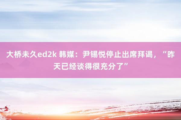 大桥未久ed2k 韩媒：尹锡悦停止出席拜谒，“昨天已经谈得很充分了”