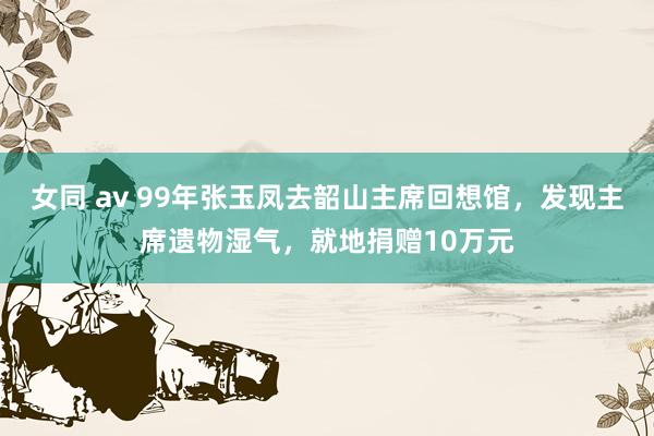 女同 av 99年张玉凤去韶山主席回想馆，发现主席遗物湿气，就地捐赠10万元