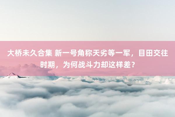 大桥未久合集 新一号角称天劣等一军，目田交往时期，为何战斗力却这样差？