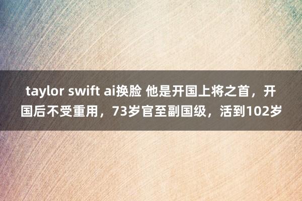 taylor swift ai换脸 他是开国上将之首，开国后不受重用，73岁官至副国级，活到102岁